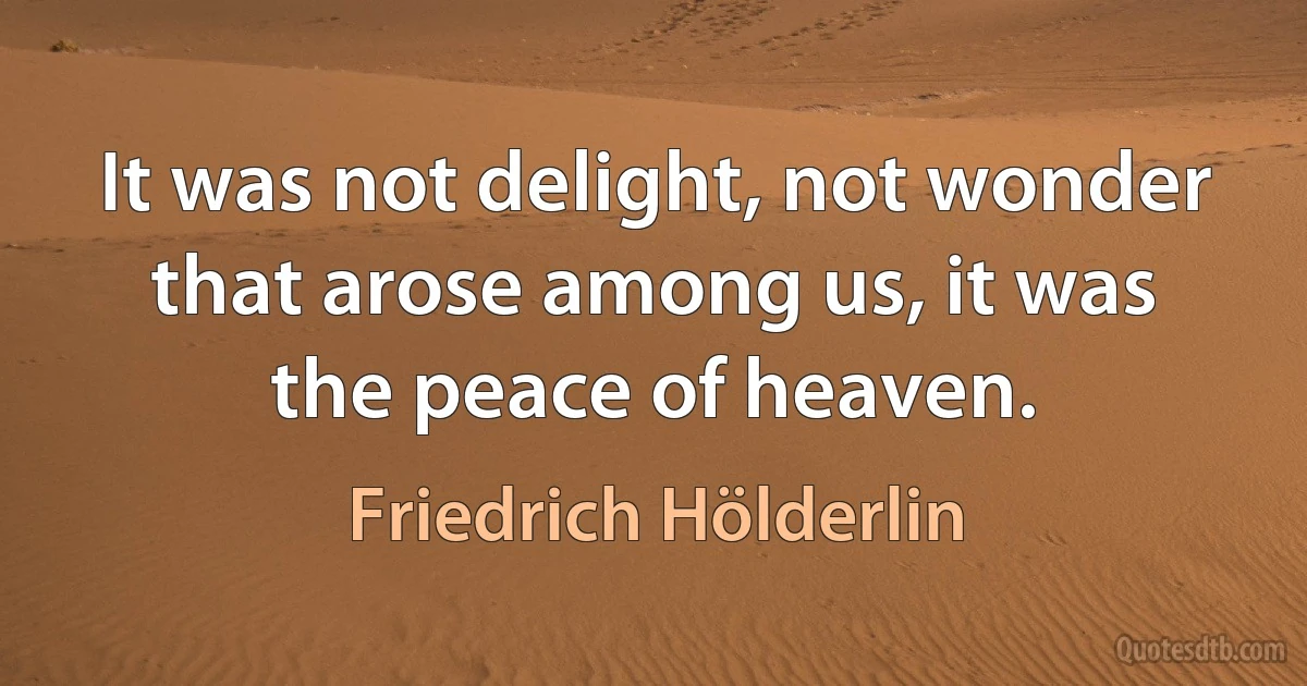 It was not delight, not wonder that arose among us, it was the peace of heaven. (Friedrich Hölderlin)