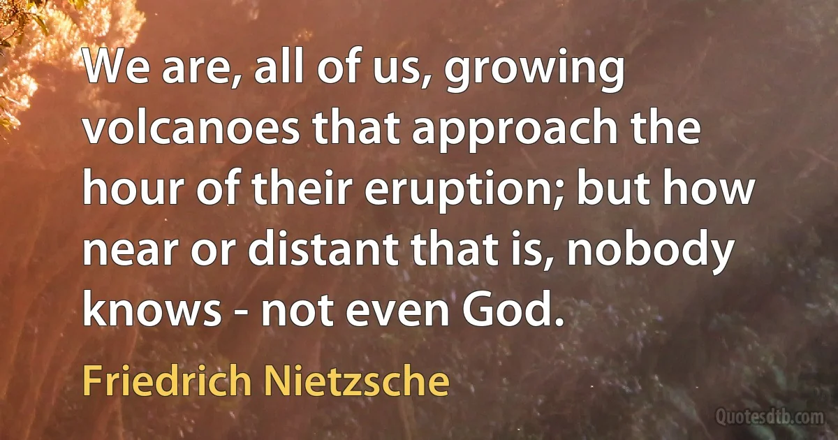 We are, all of us, growing volcanoes that approach the hour of their eruption; but how near or distant that is, nobody knows - not even God. (Friedrich Nietzsche)