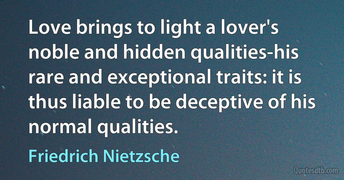 Love brings to light a lover's noble and hidden qualities-his rare and exceptional traits: it is thus liable to be deceptive of his normal qualities. (Friedrich Nietzsche)