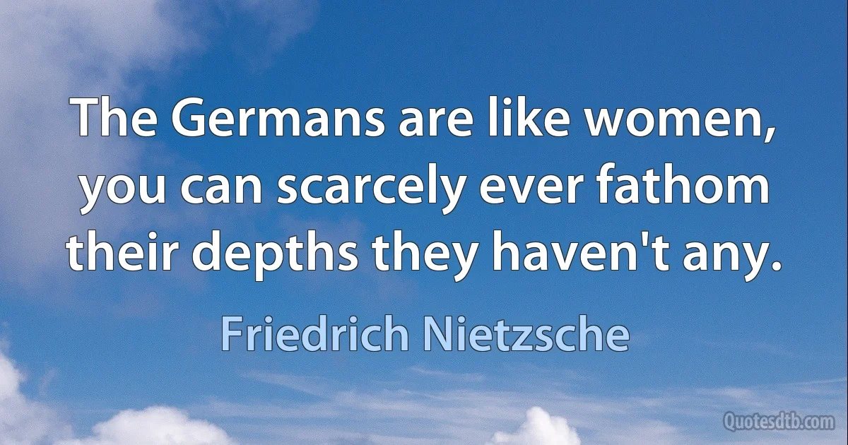 The Germans are like women, you can scarcely ever fathom their depths they haven't any. (Friedrich Nietzsche)