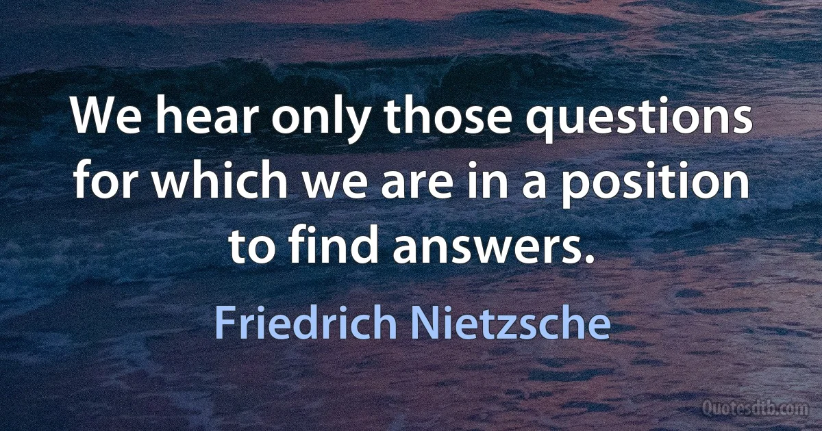 We hear only those questions for which we are in a position to find answers. (Friedrich Nietzsche)