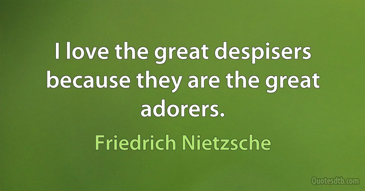 I love the great despisers because they are the great adorers. (Friedrich Nietzsche)