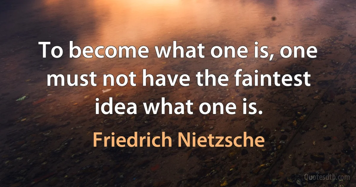 To become what one is, one must not have the faintest idea what one is. (Friedrich Nietzsche)