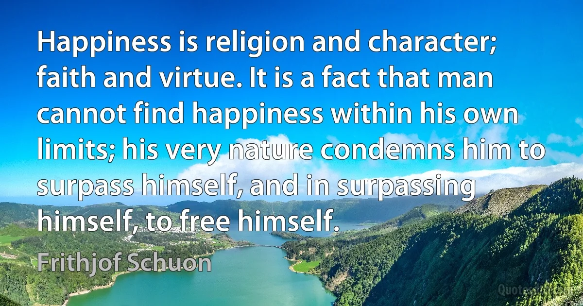 Happiness is religion and character; faith and virtue. It is a fact that man cannot find happiness within his own limits; his very nature condemns him to surpass himself, and in surpassing himself, to free himself. (Frithjof Schuon)