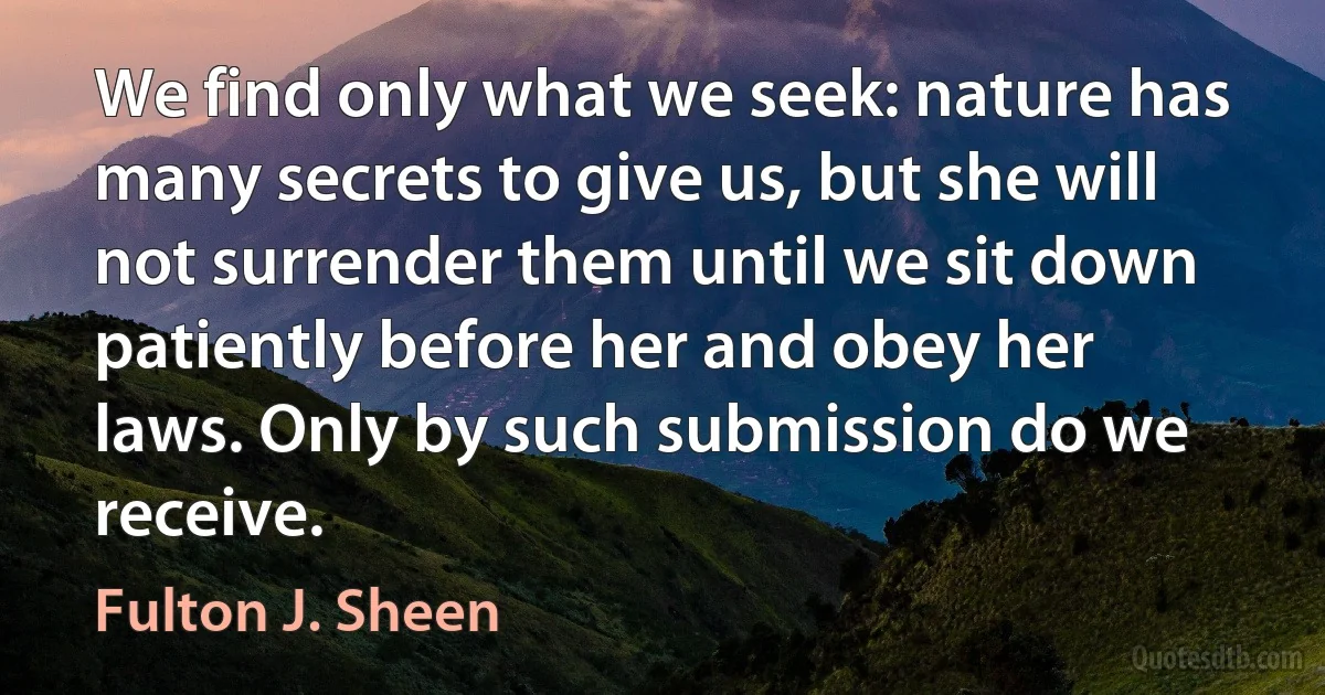 We find only what we seek: nature has many secrets to give us, but she will not surrender them until we sit down patiently before her and obey her laws. Only by such submission do we receive. (Fulton J. Sheen)