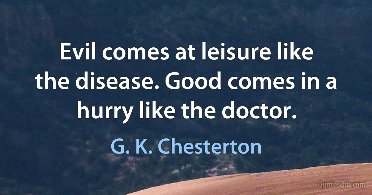 Evil comes at leisure like the disease. Good comes in a hurry like the doctor. (G. K. Chesterton)