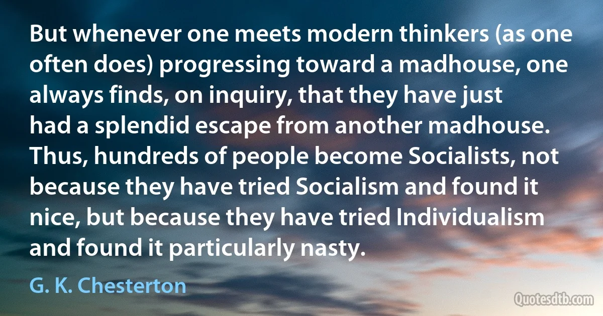 But whenever one meets modern thinkers (as one often does) progressing toward a madhouse, one always finds, on inquiry, that they have just had a splendid escape from another madhouse. Thus, hundreds of people become Socialists, not because they have tried Socialism and found it nice, but because they have tried Individualism and found it particularly nasty. (G. K. Chesterton)