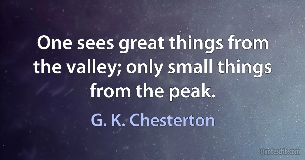 One sees great things from the valley; only small things from the peak. (G. K. Chesterton)