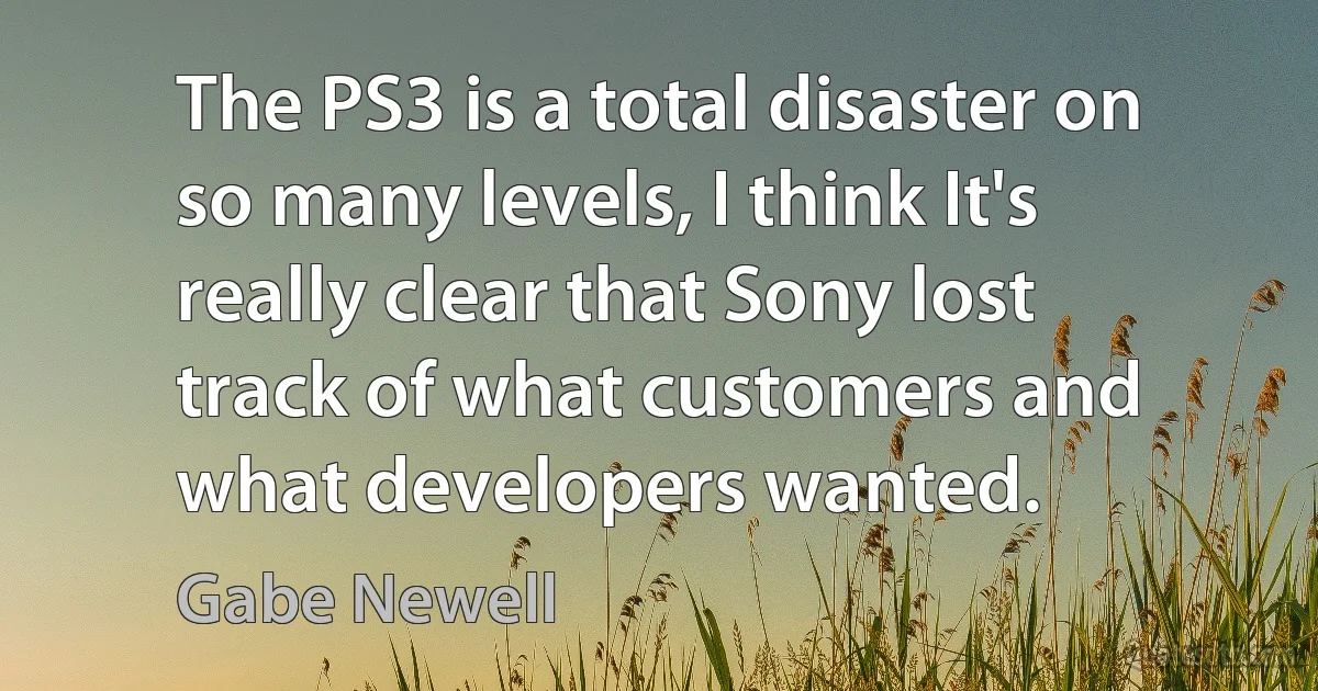 The PS3 is a total disaster on so many levels, I think It's really clear that Sony lost track of what customers and what developers wanted. (Gabe Newell)