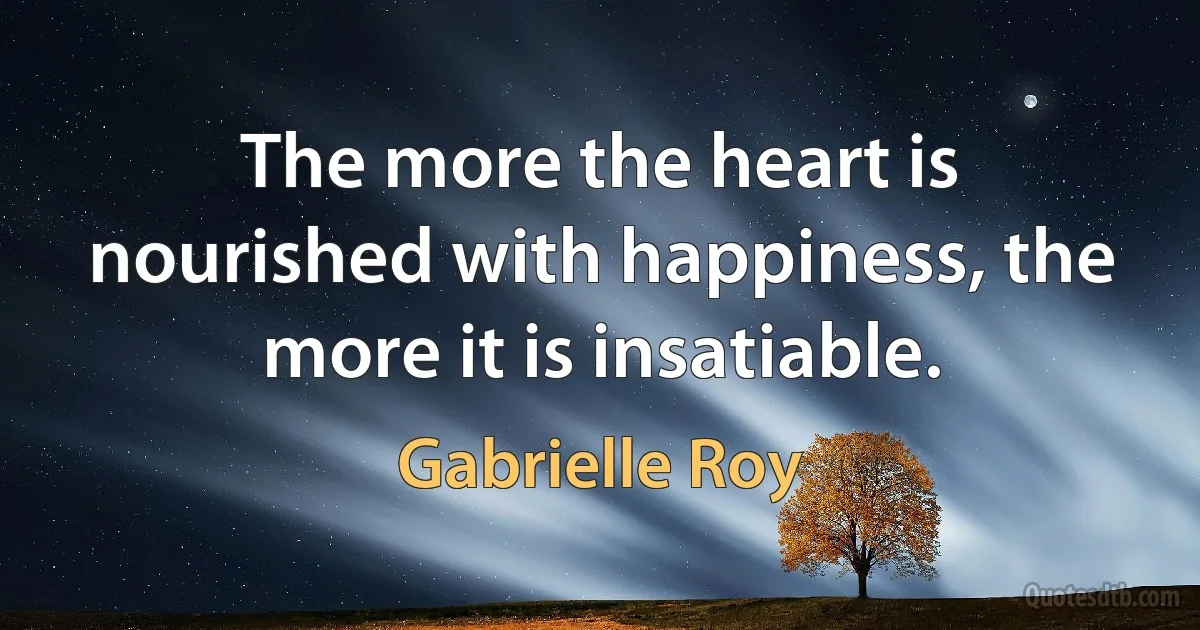 The more the heart is nourished with happiness, the more it is insatiable. (Gabrielle Roy)