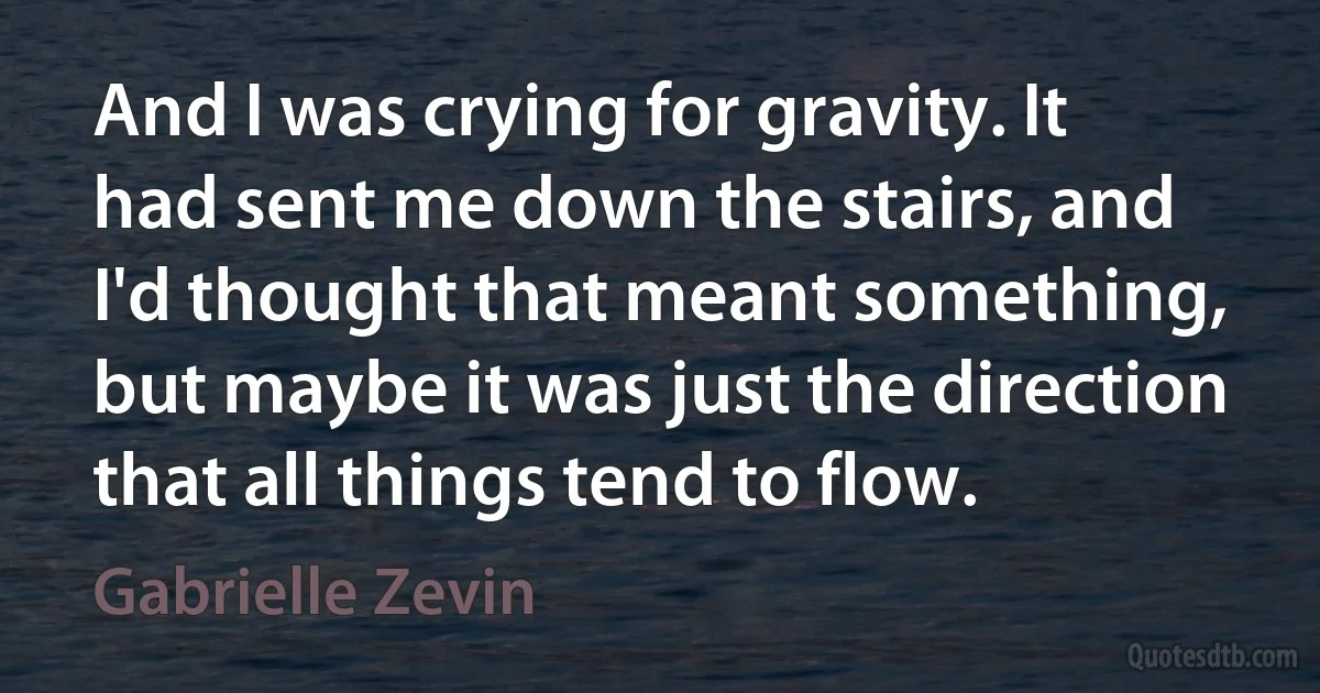 And I was crying for gravity. It had sent me down the stairs, and I'd thought that meant something, but maybe it was just the direction that all things tend to flow. (Gabrielle Zevin)