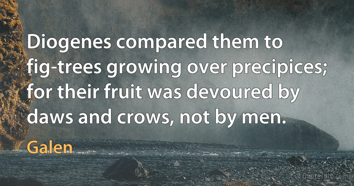 Diogenes compared them to fig-trees growing over precipices; for their fruit was devoured by daws and crows, not by men. (Galen)