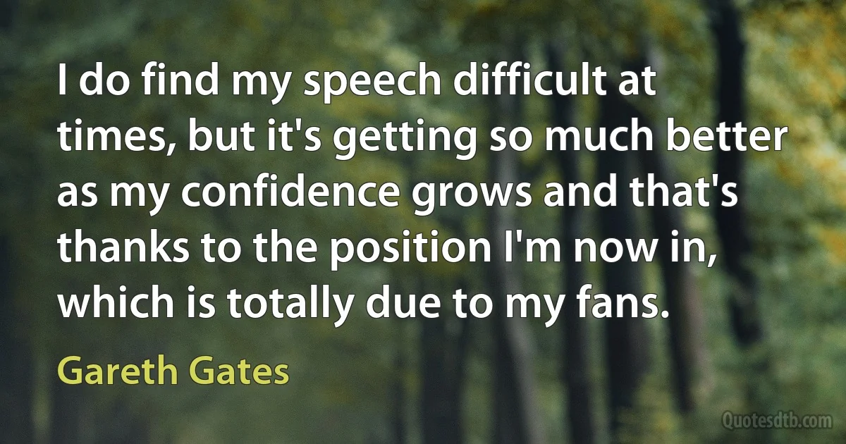 I do find my speech difficult at times, but it's getting so much better as my confidence grows and that's thanks to the position I'm now in, which is totally due to my fans. (Gareth Gates)