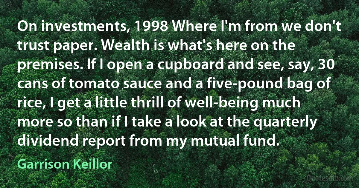 On investments, 1998 Where I'm from we don't trust paper. Wealth is what's here on the premises. If I open a cupboard and see, say, 30 cans of tomato sauce and a five-pound bag of rice, I get a little thrill of well-being much more so than if I take a look at the quarterly dividend report from my mutual fund. (Garrison Keillor)