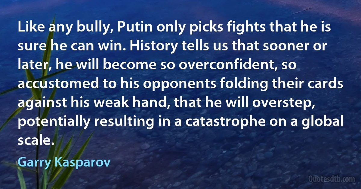 Like any bully, Putin only picks fights that he is sure he can win. History tells us that sooner or later, he will become so overconfident, so accustomed to his opponents folding their cards against his weak hand, that he will overstep, potentially resulting in a catastrophe on a global scale. (Garry Kasparov)