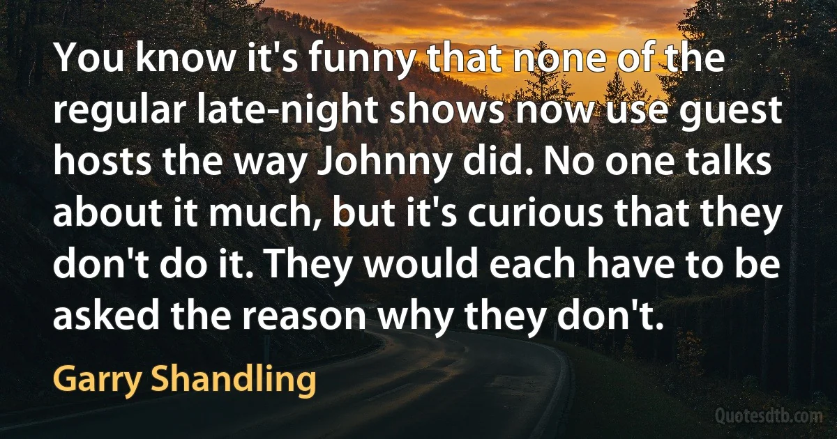 You know it's funny that none of the regular late-night shows now use guest hosts the way Johnny did. No one talks about it much, but it's curious that they don't do it. They would each have to be asked the reason why they don't. (Garry Shandling)