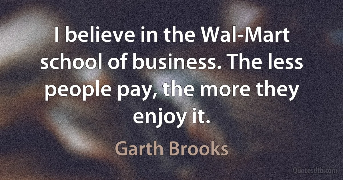 I believe in the Wal-Mart school of business. The less people pay, the more they enjoy it. (Garth Brooks)