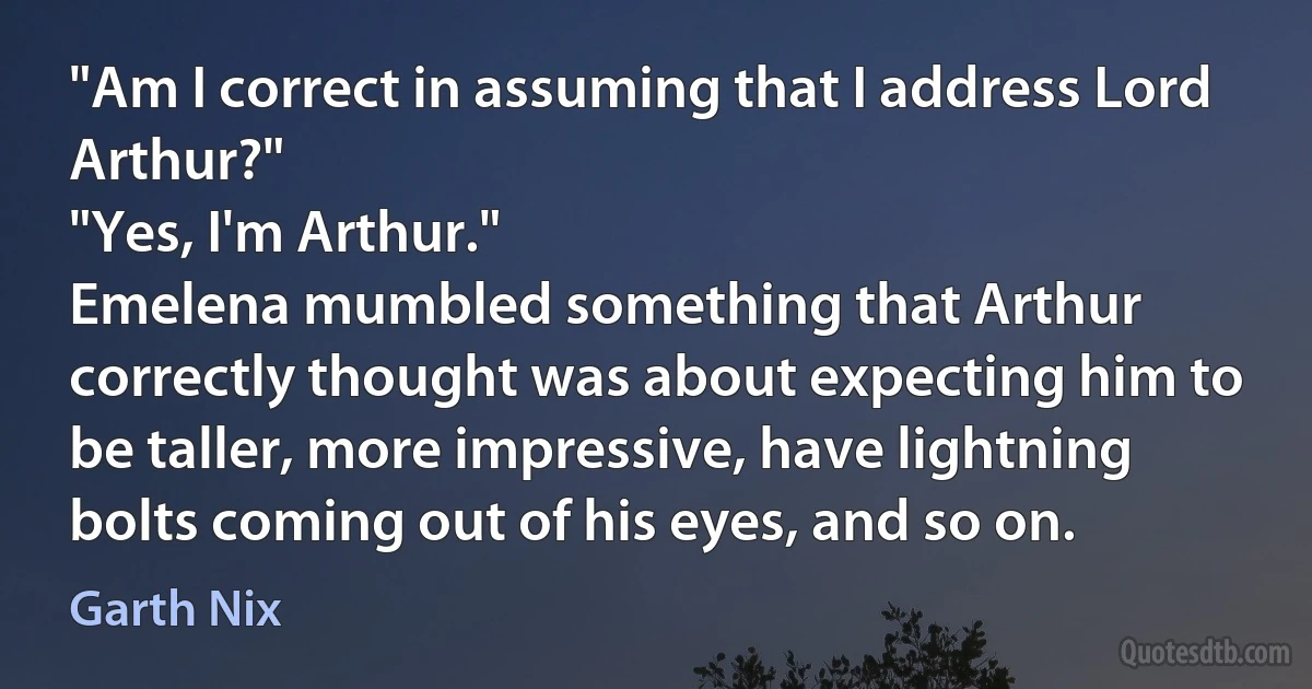 "Am I correct in assuming that I address Lord Arthur?"
"Yes, I'm Arthur."
Emelena mumbled something that Arthur correctly thought was about expecting him to be taller, more impressive, have lightning bolts coming out of his eyes, and so on. (Garth Nix)