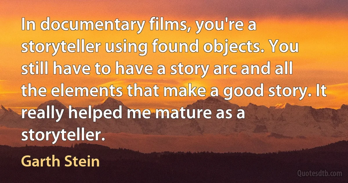 In documentary films, you're a storyteller using found objects. You still have to have a story arc and all the elements that make a good story. It really helped me mature as a storyteller. (Garth Stein)