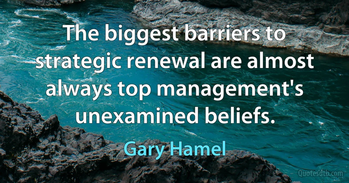 The biggest barriers to strategic renewal are almost always top management's unexamined beliefs. (Gary Hamel)