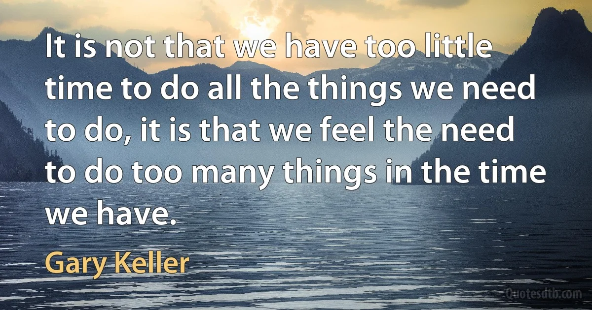 It is not that we have too little time to do all the things we need to do, it is that we feel the need to do too many things in the time we have. (Gary Keller)