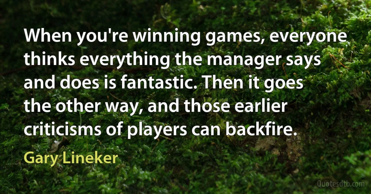 When you're winning games, everyone thinks everything the manager says and does is fantastic. Then it goes the other way, and those earlier criticisms of players can backfire. (Gary Lineker)