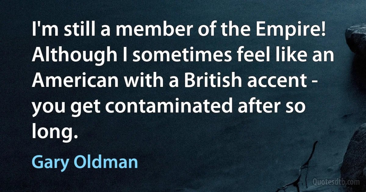 I'm still a member of the Empire! Although I sometimes feel like an American with a British accent - you get contaminated after so long. (Gary Oldman)