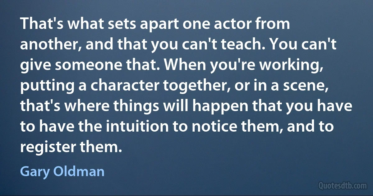 That's what sets apart one actor from another, and that you can't teach. You can't give someone that. When you're working, putting a character together, or in a scene, that's where things will happen that you have to have the intuition to notice them, and to register them. (Gary Oldman)