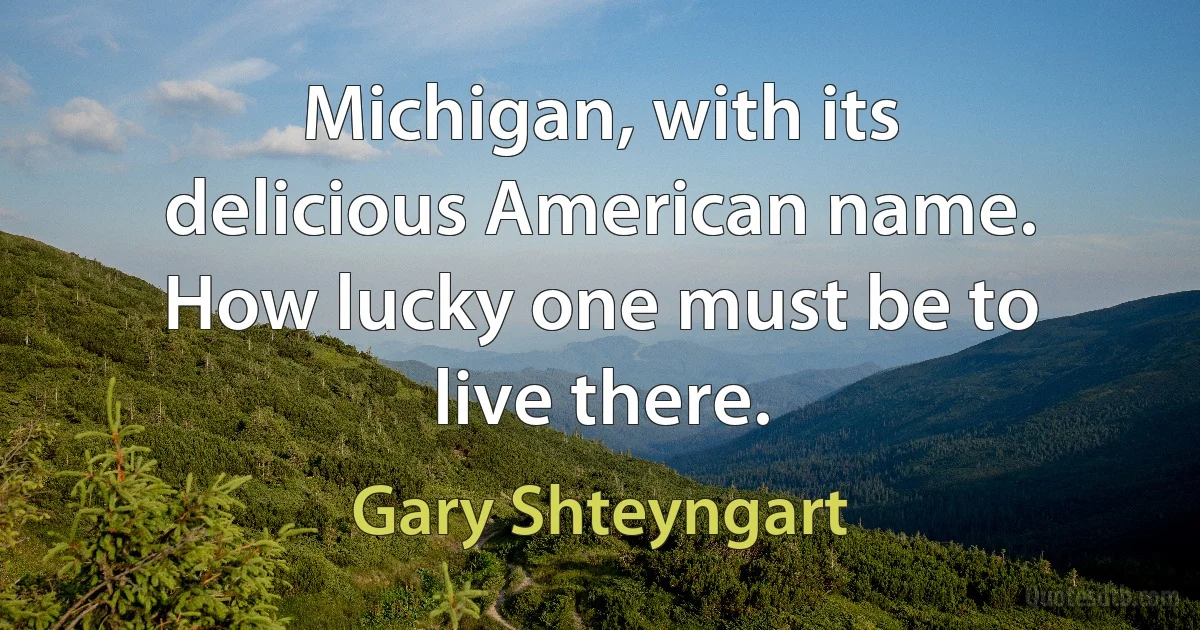 Michigan, with its delicious American name. How lucky one must be to live there. (Gary Shteyngart)