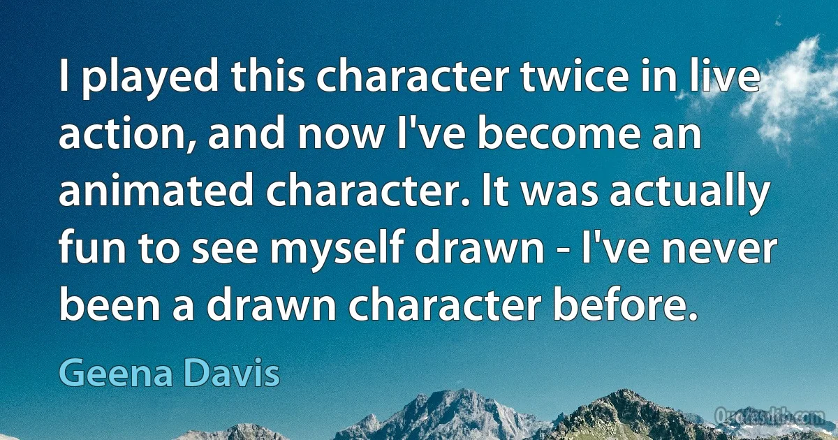 I played this character twice in live action, and now I've become an animated character. It was actually fun to see myself drawn - I've never been a drawn character before. (Geena Davis)