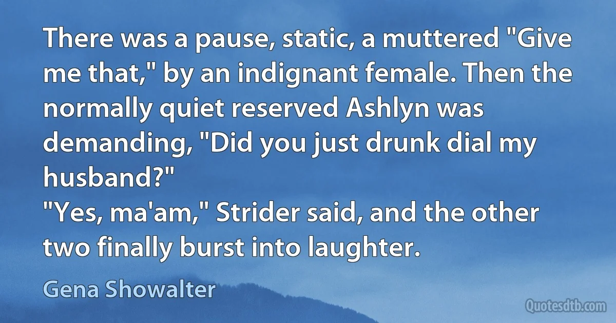 There was a pause, static, a muttered "Give me that," by an indignant female. Then the normally quiet reserved Ashlyn was demanding, "Did you just drunk dial my husband?"
"Yes, ma'am," Strider said, and the other two finally burst into laughter. (Gena Showalter)