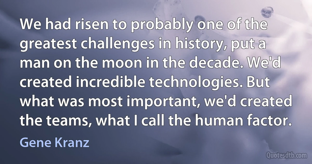 We had risen to probably one of the greatest challenges in history, put a man on the moon in the decade. We'd created incredible technologies. But what was most important, we'd created the teams, what I call the human factor. (Gene Kranz)