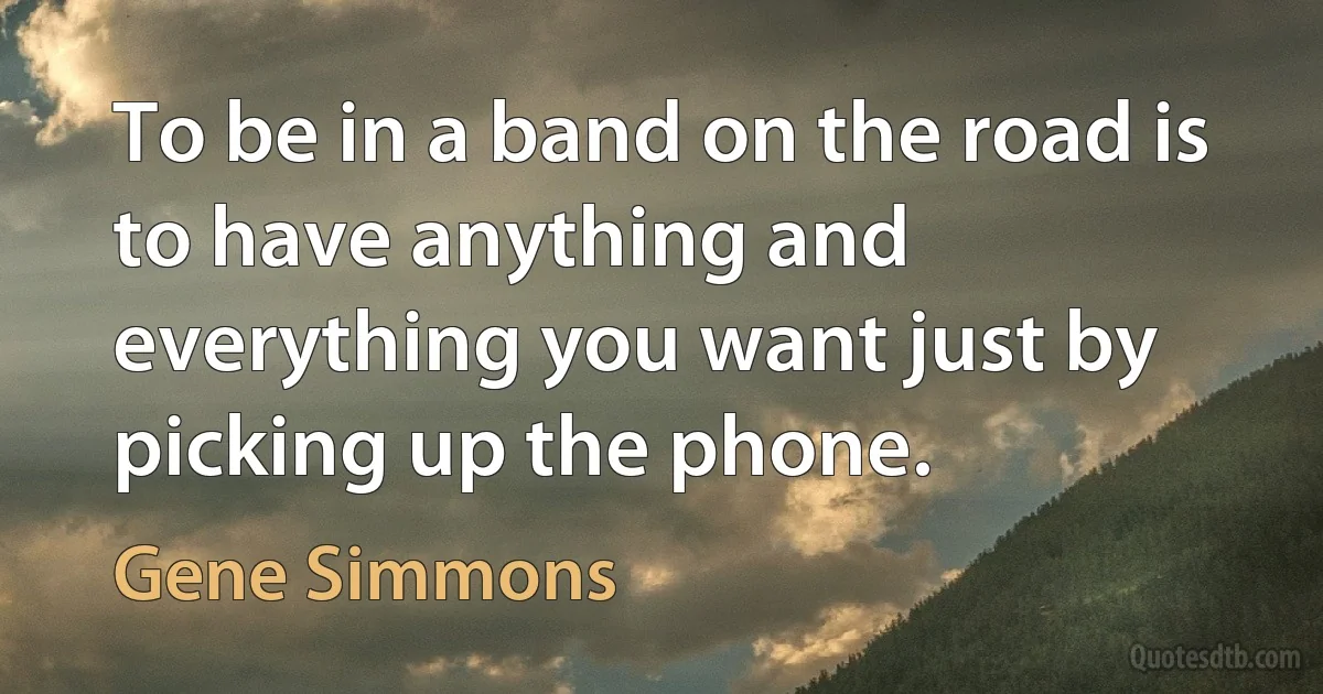 To be in a band on the road is to have anything and everything you want just by picking up the phone. (Gene Simmons)