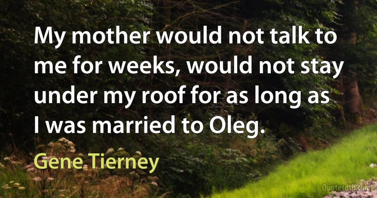 My mother would not talk to me for weeks, would not stay under my roof for as long as I was married to Oleg. (Gene Tierney)
