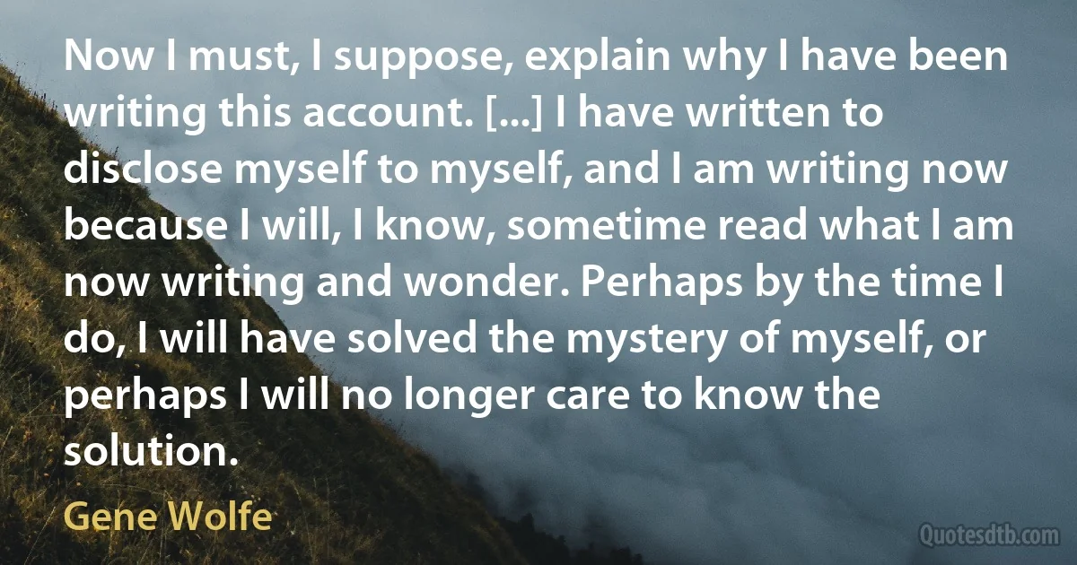 Now I must, I suppose, explain why I have been writing this account. [...] I have written to disclose myself to myself, and I am writing now because I will, I know, sometime read what I am now writing and wonder. Perhaps by the time I do, I will have solved the mystery of myself, or perhaps I will no longer care to know the solution. (Gene Wolfe)