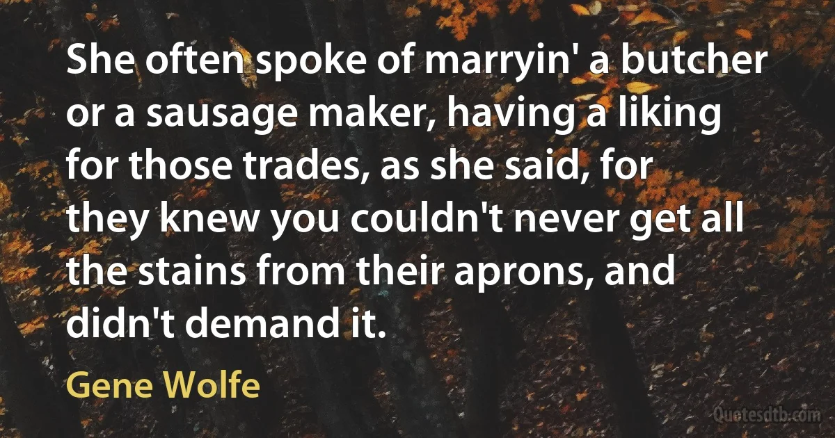 She often spoke of marryin' a butcher or a sausage maker, having a liking for those trades, as she said, for they knew you couldn't never get all the stains from their aprons, and didn't demand it. (Gene Wolfe)