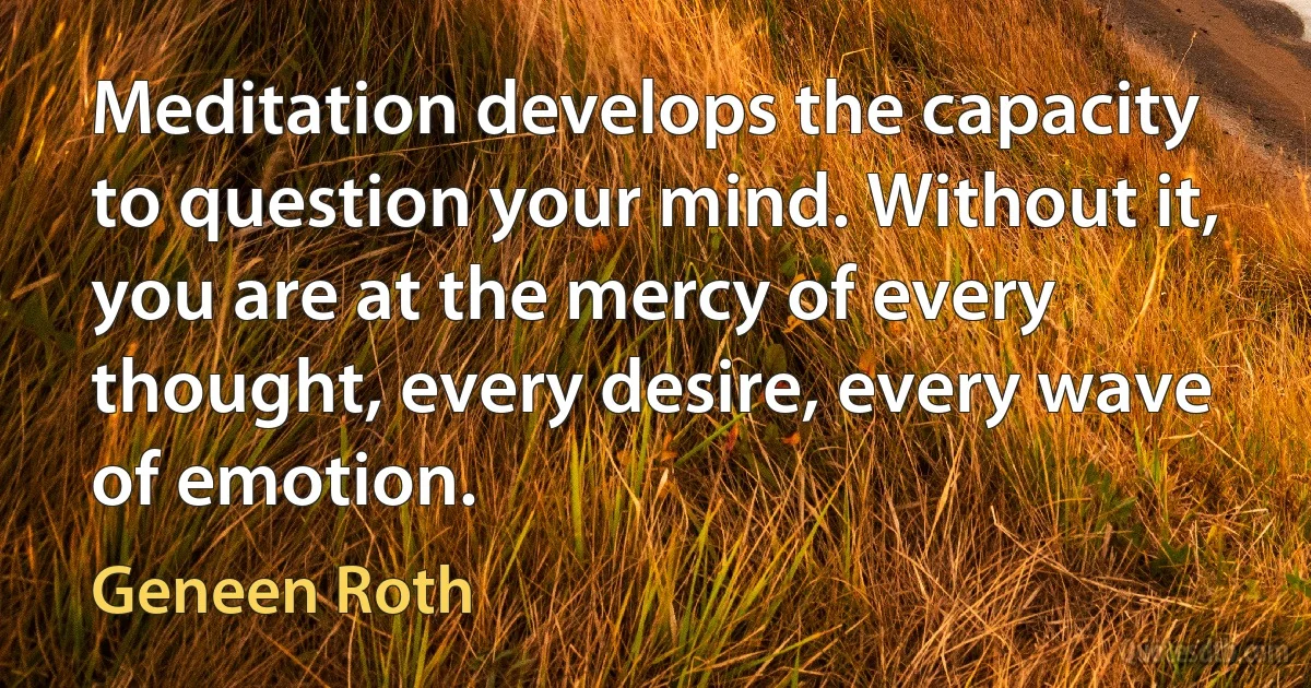 Meditation develops the capacity to question your mind. Without it, you are at the mercy of every thought, every desire, every wave of emotion. (Geneen Roth)