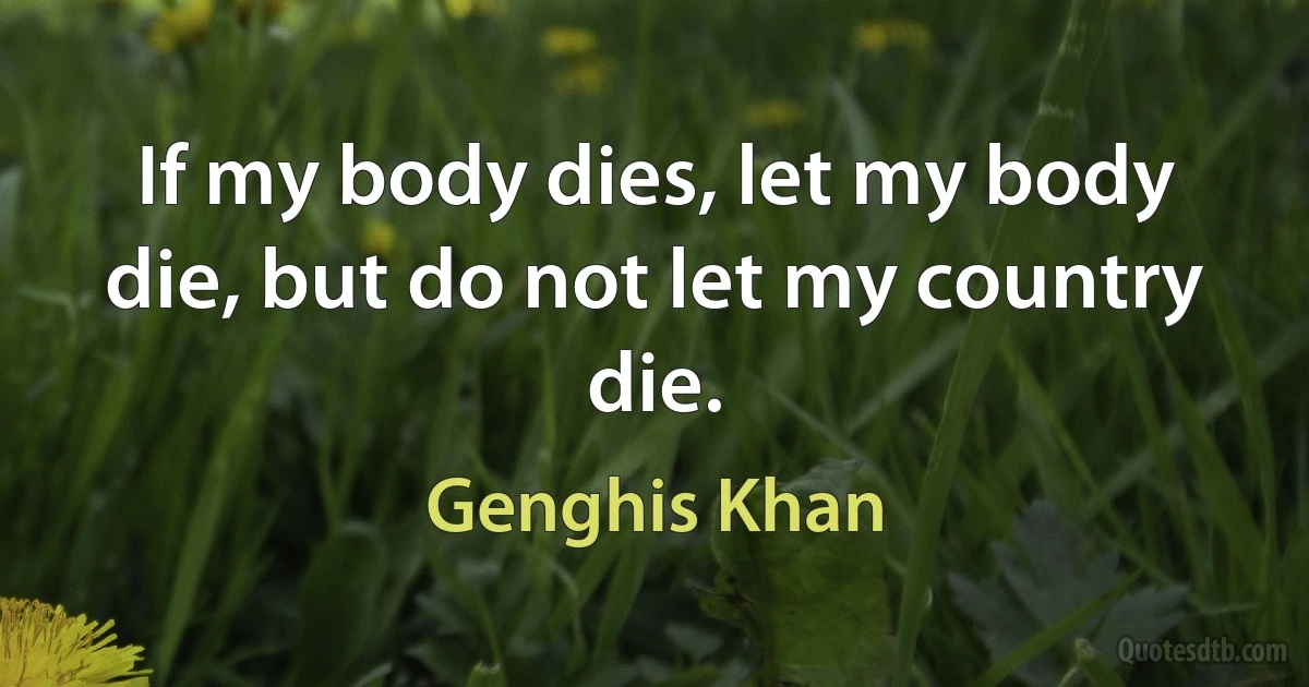 If my body dies, let my body die, but do not let my country die. (Genghis Khan)