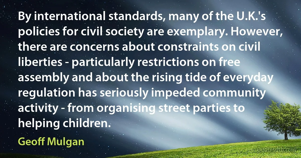 By international standards, many of the U.K.'s policies for civil society are exemplary. However, there are concerns about constraints on civil liberties - particularly restrictions on free assembly and about the rising tide of everyday regulation has seriously impeded community activity - from organising street parties to helping children. (Geoff Mulgan)