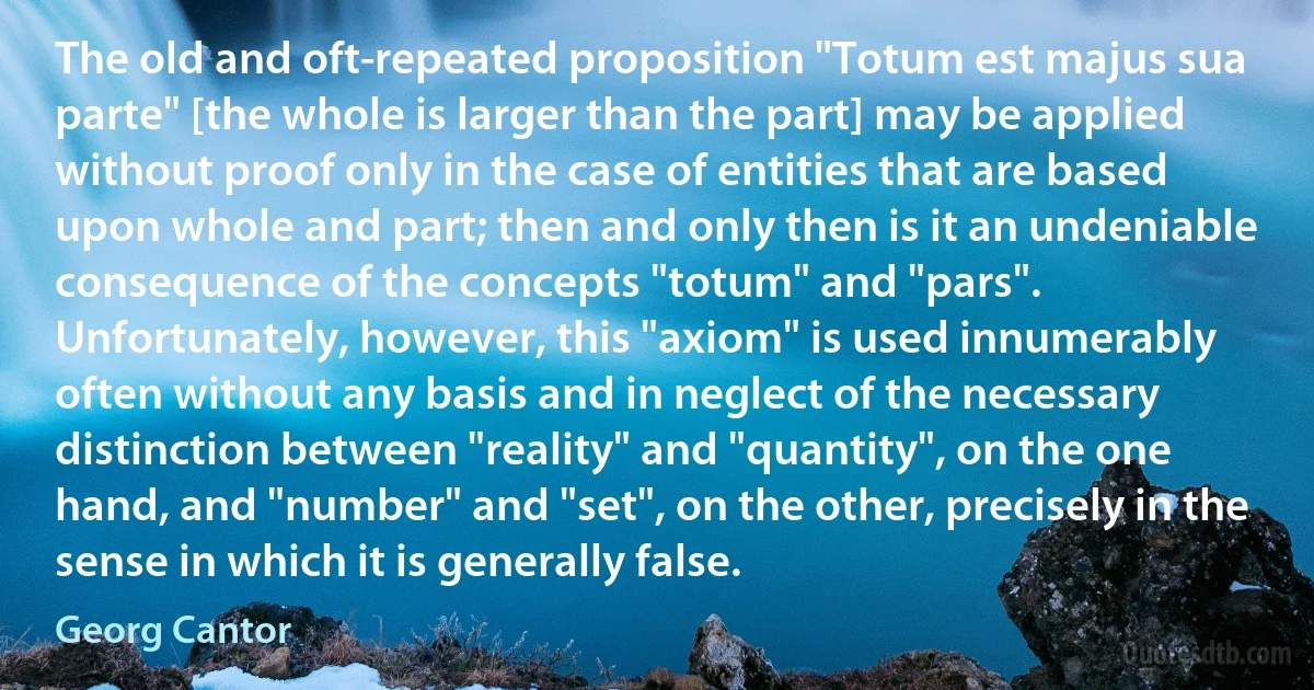 The old and oft-repeated proposition "Totum est majus sua parte" [the whole is larger than the part] may be applied without proof only in the case of entities that are based upon whole and part; then and only then is it an undeniable consequence of the concepts "totum" and "pars". Unfortunately, however, this "axiom" is used innumerably often without any basis and in neglect of the necessary distinction between "reality" and "quantity", on the one hand, and "number" and "set", on the other, precisely in the sense in which it is generally false. (Georg Cantor)