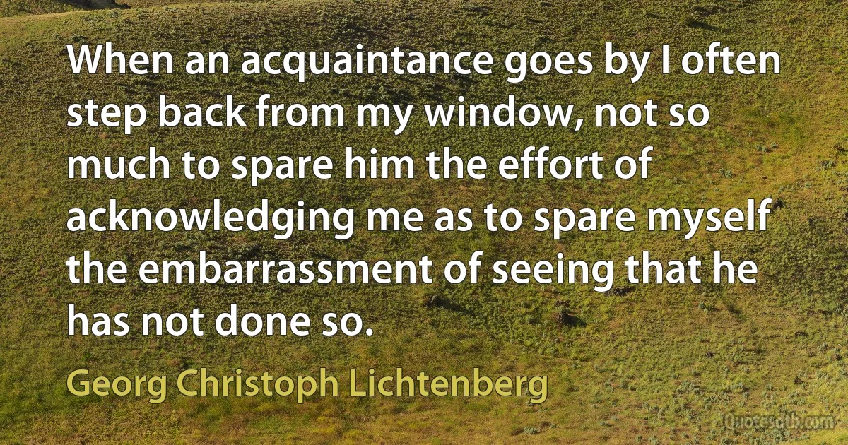 When an acquaintance goes by I often step back from my window, not so much to spare him the effort of acknowledging me as to spare myself the embarrassment of seeing that he has not done so. (Georg Christoph Lichtenberg)