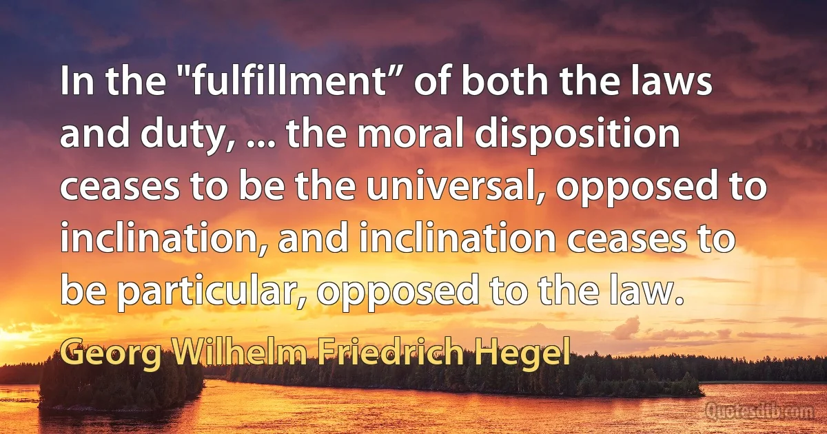 In the "fulfillment” of both the laws and duty, ... the moral disposition ceases to be the universal, opposed to inclination, and inclination ceases to be particular, opposed to the law. (Georg Wilhelm Friedrich Hegel)