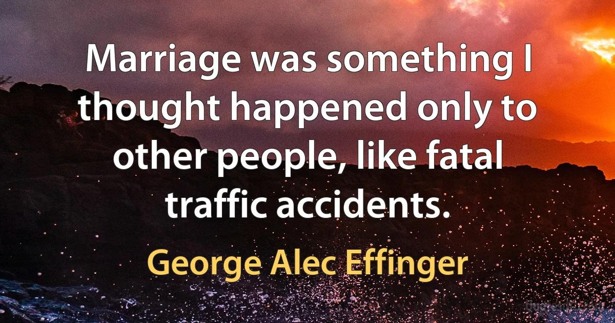 Marriage was something I thought happened only to other people, like fatal traffic accidents. (George Alec Effinger)