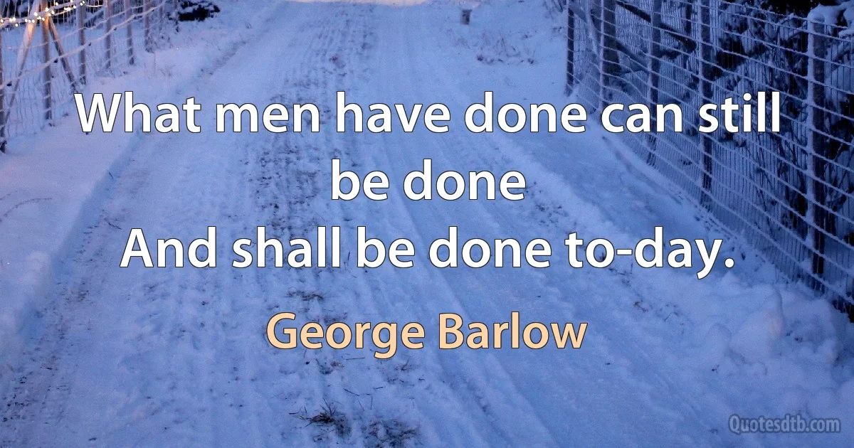 What men have done can still be done
And shall be done to-day. (George Barlow)