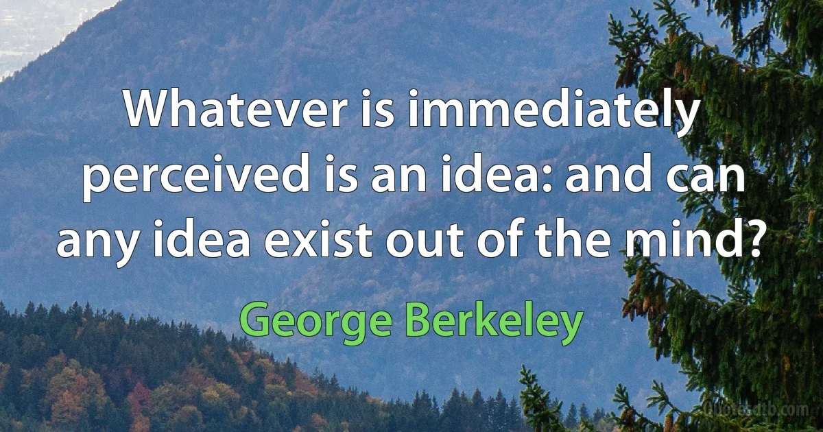 Whatever is immediately perceived is an idea: and can any idea exist out of the mind? (George Berkeley)