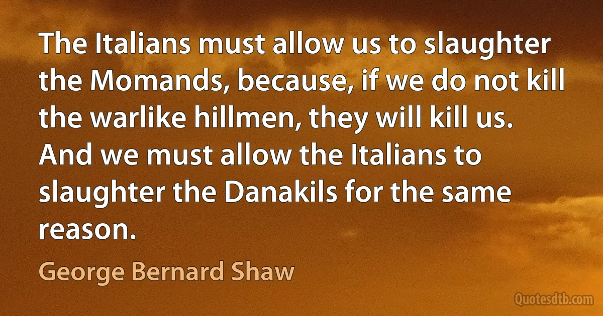 The Italians must allow us to slaughter the Momands, because, if we do not kill the warlike hillmen, they will kill us. And we must allow the Italians to slaughter the Danakils for the same reason. (George Bernard Shaw)