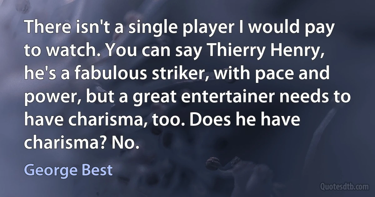 There isn't a single player I would pay to watch. You can say Thierry Henry, he's a fabulous striker, with pace and power, but a great entertainer needs to have charisma, too. Does he have charisma? No. (George Best)