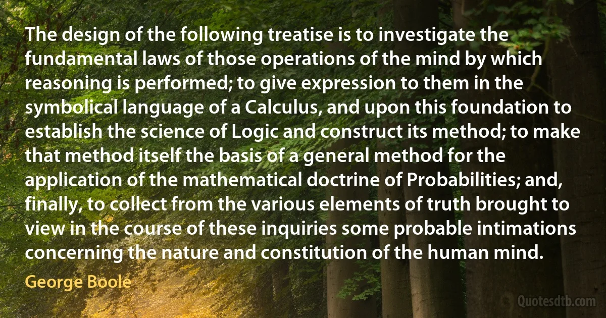 The design of the following treatise is to investigate the fundamental laws of those operations of the mind by which reasoning is performed; to give expression to them in the symbolical language of a Calculus, and upon this foundation to establish the science of Logic and construct its method; to make that method itself the basis of a general method for the application of the mathematical doctrine of Probabilities; and, finally, to collect from the various elements of truth brought to view in the course of these inquiries some probable intimations concerning the nature and constitution of the human mind. (George Boole)