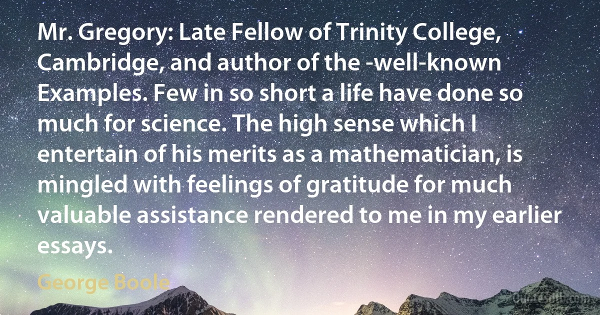 Mr. Gregory: Late Fellow of Trinity College, Cambridge, and author of the -well-known Examples. Few in so short a life have done so much for science. The high sense which I entertain of his merits as a mathematician, is mingled with feelings of gratitude for much valuable assistance rendered to me in my earlier essays. (George Boole)