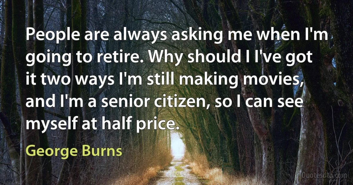 People are always asking me when I'm going to retire. Why should I I've got it two ways I'm still making movies, and I'm a senior citizen, so I can see myself at half price. (George Burns)